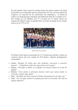 En este partido vimos como los croatas fueron los únicos capaces de tomar
la iniciativa en el marcador ante los americanos (25-23), tras una canasta de
Arapovic. La reacción de los americanos fue inmediata y le dieron la
vuelta a la situación para conseguir una diferencia final de 32 puntos (117-
85). Jordan con 22, Barkley con 17 y Ewing con 15 tantos fueron los
mejores del Dream Team en aquella final, en la que el equipo de los sueños
estuvo en un 73% en T2.
Dream Team en el pódium
El Dream Team logró un promedio de 117,3 puntos por partido y todas sus
victorias fueron por una ventaja de 43,8 puntos. Algunos protagonistas
comentaban:
Jordan: “Siempre he dicho que solo podemos vencernos a nosotros
mismos”. “Cumplimos todas las expectativas de la gente”.
Pippen: “Sin lugar a dudas, es el equipo con mayor talento en el que he
jugado”.
Barkley: “Casi desde el principio tuvimos claro que nunca jamás se
volvería a repetir algo igual”.
Bird: “Sin duda, fue muy especial el haber formado parte de todo esto”.
Daly: “No creo que veamos un equipo parecido a este jamás. Ha sido un
equipo imperial”.
 