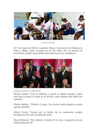 Un equipo muy unido.
El 13 de Agosto de 2010 el verdadero Dream Team entró en el Salón de la
Fama y Magic, como no podía ser de otra forma, hizo de maestro de
ceremonias y dedicó unas palabras para cada uno de sus compañeros:
El Dream Team entró en el Hall Of Fame.
Michael Jordan: "Creó el ambiente y aportó su espíritu ganador. Según
entró por la puerta el mejor de la historia, todos supimos que había que
centrarse".
Charles Barkley: "Dominó el juego. Fue nuestro mejor jugador en todos
aquellos partidos".
Patrick Ewing: "Gracias por su bonito tiro en suspensión; siempre
haciéndonos reír y que lo pasáramos bien".
David Robinson: "Por controlar el medio de la zona, y asegurarse de que
nadie pasaba por allí".
 
