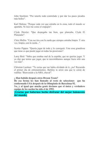 John Stockton: "Por tenerlo todo controlado y por dar los pases picados
más bellos".
Karl Malone: "Porque cada vez que entraba en la zona, todo el mundo se
apartaba. Ni loco me como el empujón".
Clyde Drexler: "Que despegaba tan bien, que planeaba, Clyde El
Planeador".
Chris Mullin: "Con ese tiro con la zurda que siempre entraba limpio. Y otra
vez, limpio, con la zurda...".
Scottie Pippen: "Quería jugar de todo y lo consiguió. Una cosa grandiosa
que tiene es que puede jugar en todas las posiciones".
Larry Bird: "Sabía que estabas mal de la espalda, que no querías jugar. Y
yo dije que tenías que jugar, que te necesitábamos aunque fuera sólo una
vez más".
Christian Laettner: "Te creías que me había olvidado de ti, ¿no? Recuerdo
el primer día de entrenamientos. Barkley te arreó una que te caíste de
rodillas: 'Bienvenido a la NBA, chaval'".
¿ Han habido después otros Dream Team?
De esa forma les han llamado al resto de selecciones que ha
conformado USA después de la Olimpiada de Barcelona 92.
Yo, y al igual que mucha gente decimos que el único y verdadero
equipo de los sueños ha sido el de 1992.
¡Gracias por habernos hecho disfrutar del mejor baloncesto
del mundo¡
 