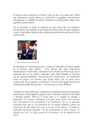 El proceso para conformar el Dream Team no iba a ser nada fácil. Había
que determinar cuantas plazas se reservarían a jugadores universitarios
(inicialmente se hablaba de cinco), nombrar al seleccionador, elegir a los
jugadores profesionales...
En un principio se llegó al consenso de que serían dos los jugadores
universitarios que tendrían el privilegio de formar parte de aquel equipazo
y que el entrenador debería tener experiencia profesional para poder llevar
tanta estrella.
El mejor entrenador para tanta estrella
Se barajaron tres entrenadores para ocupar el banquillo del mejor equipo
de la historia. Don Nelson , Larry Brown que tenía experiencia
internacional y Chuck Daly, entrenador de los Pistons de Detroit que fue el
agraciado por ser un experto „capeando‟ egos. Daly defendía su elección
con las siguientes palabras: "He ganado dos campeonatos y he mantenido
unido un grupo con muchos egos. Nadie mejor que yo para sacar
rendimiento de un jugador profesional". El resto del equipo técnico los
conformaron Mike Krzyzewski , P.J Carlesimo y Lenny Wilkens .
Sentadas las bases había que comprobar la predisposición de los jugadores
profesionales. Preocupaba la negativa total y absoluta inicial de Larry Bird
y Michael Jordan. Bird no lo tenía claro y se negaba en rotundo a
participar: “Los Juegos Olímpicos son para gente joven. Me sentaría
muy mal quitarle esa posibilidad a un muchacho. No es el momento
oportuno para que yo sea miembro de un equipo olímpico. Quizá me
arrepienta de ello algún día, pero es lo que siento ahora”. Y Jordan se
expresaba de forma parecida: “Ya he participado en unos Juegos, he
pasado por eso y es algo propio de los jóvenes, no de alguien de mi
edad”.
 