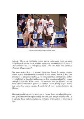 Una maravilla ver a las 3 super-estrellas juntas.
Además Magic era incógnita, puesto que su enfermedad ponía en serías
dudas la participación en su máximo sueño, que no era otro que alcanzar el
Oro Olímpico: "Lo he conseguido todo. Sólo me falta una medalla
olímpica. Quiero jugar".
Con esas perspectivas , el comité siguió dos líneas de trabajo durante
meses. Por un lado intentaba convencer a toda costa a Jordan y Bird (sus
presencias se antojaban vitales), y por otro preparaban alternativas a ambos
por si al final se daba la temida renuncia. Era un entramado difícil ya que
cada pieza dependía de las demás . Por ejemplo, para que Charles Barkley
fuera seleccionado tenían que acudir también Jordan, Bird y Magic, puesto
que serían los únicos capaces de controlar el ego y comportamiento de
Charles.
El comité también tenía clarísimo que el Dream Team no solo debía ganar,
sino que debía ofrecer espectáculo y dar una gran imagen internacional , a
la vez que debía incluir estrellas que reflejaran el presente y el futuro de la
liga.
 