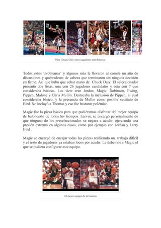 Para Chuck Daly estos jugadores eran básicos.
Todos estos „problemas‟ y algunos más le llevaron al comité un año de
discusiones y quebraderos de cabeza que terminaron sin ninguna decisión
en firme. Así que hubo que echar mano de Chuck Daly. El seleccionador
presentó dos listas, una con 26 jugadores candidatos y otra con 7 que
consideraba básicos. Los siete eran Jordan, Magic, Robinson, Ewing,
Pippen, Malone y Chris Mullin. Destacaba la inclusión de Pippen, al cual
consideraba básico, y la presencia de Mullin como posible sustituto de
Bird. No incluyó a Thomas y eso fue bastante polémico.
Magic fue la pieza básica para que pudiéramos disfrutar del mejor equipo
de baloncesto de todos los tiempos. Earvin, se encargó personalmente de
que ninguno de los preseleccionados se negara a acudir, ejerciendo una
presión extrema en algunos casos, como por ejemplo con Jordan y Larry
Bird .
Magic se encargó de encajar todas las piezas realizando un trabajo difícil
y el resto de jugadores ya estaban locos por acudir. Le debemos a Magic el
que se pudiera configurar este equipo.
El mejor equipo de la historia
 