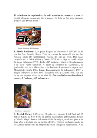 El veintiuno de septiembre de mil novecientos noventa y uno, el
comité olímpico americano dio a conocer la lista de los diez primeros
elegidos del „Dream Team‟:
David Robinson , El Almirante
1.- David Robinson. 2,16, pívot. Elegido en el número 1 del Draft de 89
por los San Antonio Spurs. Toda su carrera la desarrolló en los San
Antonio Spurs (14 temporadas). Rookie del año en 1990. Dos veces
campeón de la NBA (1999 y 2003). MVP de la liga en 1995. Mejor
Defensor del año en 1992... En la NBA portaba el número 50 en homenaje
a su ídolo Ralph Sampson. A pesar de apodarse El „Almirante‟, su
graduación real en la Marina fue la de Teniente. Representó a su país en el
Mundial de España 1986, Juegos Panamericanos de Indianápolis 1987, y
Juegos Olímpicos de Seúl 1988, Barcelona 1992 y Atlanta 1996. Fue uno
de los tres mejores pívots de los años 90. Sus estadísticas en Barcelona 9
puntos, 4,1 rebotes y 0,9 asistencias.
Una fuerza inigualable
2.- Patrick Ewing. 2,13, pívot. Elegido en el número 1 del Draft del 85
por los Knicks de New York. Su carrera la desarrolló entre Knicks, Sonics
y Orlando Magic. Rookie del año en 1986. De origen jamaicano, pero a los
doce años se trasladó con su familia a EEUU. El icono sin lugar a dudas de
los Knicks durante sus 15 temporadas en la franquicia neoyorquina. A su
 