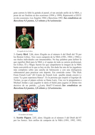 gran carrera le faltó la guinda al pastel, el tan ansiado anillo de la NBA, a
pesar de ser finalista en dos ocasiones (1994 y 1999). Representó a EEUU
en dos ocasiones, Los Ángeles 1984 y Barcelona 1992. Sus estadísticas en
Barcelona 9,5 puntos, 5,3 rebotes y 0.4 asistencias
El orgullo de los Celtics
3.- Larry Bird. 2,06, alero. Elegido en el número 6 del Draft del 78 por
los Boston Celtics. Tres veces campeón de la NBA (1981, 1984 y 1986) y
sus títulos individuales son innumerables. No hay palabras para definir lo
que significó Bird para la NBA y el equipo de toda su carrera profesional,
los Celtics. Él y Magic fueron los que catapultaron la imagen de la NBA
hasta convertirla en lo que es hoy en día. Sin duda fue uno de los jugadores
más completos sobre una cancha de baloncesto y con una inteligencia
sobrenatural para practicar este deporte. Era conocido como “The Hick
From French Lick” (El Cateto de French Lick –pueblo donde creció-) y
como “La gran esperanza blanca”. Es la persona que inspiró el logotipo de
Twitter, ya que el pájaro celeste se llama Larry. Una vez le preguntaron a
Michael Jordan a que jugador le daría el balón para jugarse el último tiro
decisivo de un partido... ¡¡¡Larry Bird!!! Contestó. Sus estadísticas en
Barcelona 8,4 puntos, 3,8 rebotes y 1,8 asistencias.
El escudero de Jordan
4.- Scottie Pippen. 2,03, alero. Elegido en el número 5 del Draft del 87
por los Sonics. Seis anillos de campeón de la NBA (1991, 1992, 1993,
 