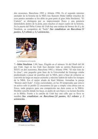 dos ocasiones, Barcelona 1992 y Atlanta 1996. Es el segundo máximo
anotador de la historia de la NBA tras Kareem Abdul Jabbar (muchos de
esos puntos anotados se los debe en gran parte al gran John Stockton). “El
Cartero” se distinguía por su impresionante físico y una potencia
demoledora dentro de la pista, para muchos el mejor cuatro de la historia.
En la puerta del Delta Center de Utah hay una estatua de bronce de él y de
Stockton, su compañero de “baile”. Sus estadísticas en Barcelona 13
puntos, 5,3 rebotes y 1,1 asistencias.
La inteligencia en la cancha
7.- John Stockton. 1,84, base. Elegido en el número 16 del Draft del 84
por Utah. Jugó en los Utah Jazz durante toda su carrera. Representó a
EEUU en dos ocasiones, Barcelona 1992 y Atlanta 1996. “El más listo de
la clase”, este pequeño gran base de la Universidad de Gonzaga estaba
predestinado a pasar de puntillas por la NBA, pero a base de esfuerzo se
convirtió de largo en mayor asistente y máximo ladrón de todos los tiempos
de la NBA. Era el mejor aliado de Karl Malone, formaban la pareja
“Bonnie and Clyde”. Como curiosidades, en las 20 temporadas que estuvo
en activo solo se perdió 22 encuentros (lo que a simple vista choca con su
físico, nada propicio para una competición tan dura como es la NBA).
Hombre sencillo donde los haya, es padre de seis hijos y su lectura favorita
es la Biblia. Frente a la cancha de Utah hay una calle que se lleva su
nombre. Sus estadísticas en Barcelona 2,8 puntos, 0,3 rebotes y 2
asistencias.
El tirador de raza blanca
 