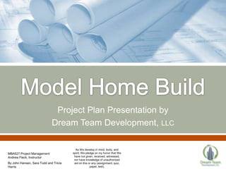 Project Plan Presentation by
                             Dream Team Development, LLC

                                         As We develop in mind, body, and
MBA527 Project Management              spirit, We pledge on my honor that We
Andrew Fleck, Instructor                have not given, received, witnessed,
                                        nor have knowledge of unauthorized
By John Hansen, Sara Todd and Tricia    aid on this or any (assignment, quiz,
Harris                                               paper, test).
 