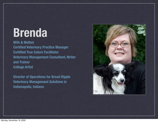 Brenda
            Wife & Mother
            Certiﬁed Veterinary Practice Manager
            Certiﬁed True Colors Facilitator
            Veterinary Management Consultant, Writer
            and Trainer
            Collage Artist

            Director of Operations for Broad Ripple
            Veterinary Management Solutions in
            Indianapolis, Indiana




Monday, November 16, 2009
 