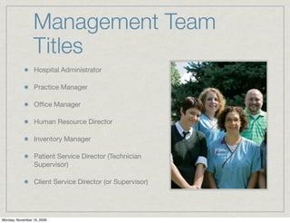 Management Team
                 Titles
                 Hospital Administrator

                 Practice Manager

                 Ofﬁce Manager

                 Human Resource Director

                 Inventory Manager

                 Patient Service Director (Technician
                 Supervisor)

                 Client Service Director (or Supervisor)




Monday, November 16, 2009
 