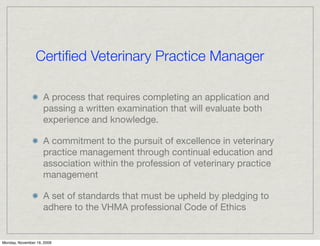 Certiﬁed Veterinary Practice Manager

                    A process that requires completing an application and
                    passing a written examination that will evaluate both
                    experience and knowledge.

                    A commitment to the pursuit of excellence in veterinary
                    practice management through continual education and
                    association within the profession of veterinary practice
                    management

                    A set of standards that must be upheld by pledging to
                    adhere to the VHMA professional Code of Ethics


Monday, November 16, 2009
 