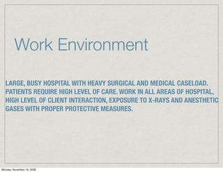 Work Environment

  LARGE, BUSY HOSPITAL WITH HEAVY SURGICAL AND MEDICAL CASELOAD.
  PATIENTS REQUIRE HIGH LEVEL OF CARE. WORK IN ALL AREAS OF HOSPITAL,
  HIGH LEVEL OF CLIENT INTERACTION, EXPOSURE TO X-RAYS AND ANESTHETIC
  GASES WITH PROPER PROTECTIVE MEASURES.




Monday, November 16, 2009
 