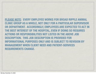 PLEASE NOTE: EVERY EMPLOYEE WORKS FOR BROAD RIPPLE ANIMAL
       CLINIC GROUP AS A WHOLE, NOT ONLY FOR A PARTICULAR SUPERVISOR
       OR DEPARTMENT. ACCORDINGLY, EMPLOYEES ARE EXPECTED TO ACT IN
       THE BEST INTEREST OF THE HOSPITAL, EVEN IF DOING SO REQUIRES
       ACTIONS OR RESPONSIBILITIES NOT LISTED IN THE ABOVE JOB
       DESCRIPTION. THIS JOB DESCRIPTION IS PROVIDED FOR
       INFORMATIONAL PURPOSES ONLY AND IS SUBJECT TO REVISION BY
       MANAGEMENT WHEN CLIENT NEED AND PATIENT-SERVICES
       REQUIREMENTS CHANGE.




Monday, November 16, 2009
 