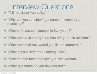 Interview Questions
           “Tell me about yourself...”

           “Why are you considering a career in veterinary
           medicine?”

           “Where do you see yourself in ﬁve years?”

           “What personal strength do you bring to this position?”

           “What personal trait would you like to improve?”

           “What is your preferred learning style?”

           “Describe the best employer you’ve ever had...”

           “What questions do you have for me?”
Monday, November 16, 2009
 