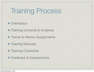 Training Process
                 Orientation

                 Training schedule & timelines

                 Trainer & Mentor Assignments

                 Training Manuals

                 Training Checklists

                 Feedback & Assessments


Monday, November 16, 2009
 