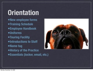 Orientation
            •New employee forms
            •Training Schedule
            •Employee Handbook
            •Uniforms
            •Touring Facility
            •Introductions to Staff
            •Name tag
            •History of the Practice
            •Essentials (locker, email, etc.)


Monday, November 16, 2009
 