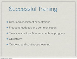 Successful Training

                 Clear and consistent expectations

                 Frequent feedback and communication

                 Timely evaluations & assessments of progress

                 Objectivity

                 On-going and continuous learning



Monday, November 16, 2009
 