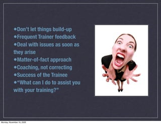 •Don’t let things build-up
            •Frequent Trainer feedback
            •Deal with issues as soon as
            they arise
            •Matter-of-fact approach
            •Coaching, not correcting
            •Success of the Trainee
            •“What can I do to assist you
            with your training?”




Monday, November 16, 2009
 
