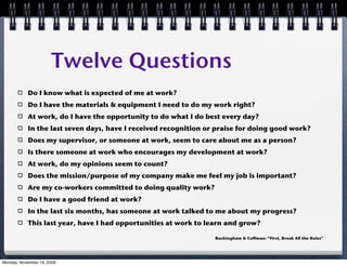 Twelve Questions
           Do I know what is expected of me at work?
           Do I have the materials & equipment I need to do my work right?
           At work, do I have the opportunity to do what I do best every day?
           In the last seven days, have I received recognition or praise for doing good work?
           Does my supervisor, or someone at work, seem to care about me as a person?
           Is there someone at work who encourages my development at work?
           At work, do my opinions seem to count?
           Does the mission/purpose of my company make me feel my job is important?
           Are my co-workers committed to doing quality work?
           Do I have a good friend at work?
           In the last six months, has someone at work talked to me about my progress?
           This last year, have I had opportunities at work to learn and grow?

                                                                 Buckingham & Coffman: “First, Break All the Rules”




Monday, November 16, 2009
 
