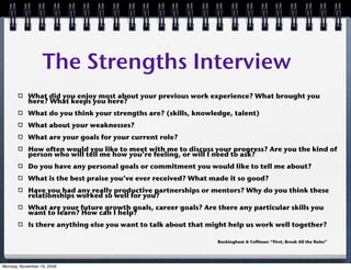 The Strengths Interview
           What did you enjoy most about your previous work experience? What brought you
           here? What keeps you here?
           What do you think your strengths are? (skills, knowledge, talent)
           What about your weaknesses?
           What are your goals for your current role?
           How often would you like to meet with me to discuss your progress? Are you the kind of
           person who will tell me how you’re feeling, or will I need to ask?
           Do you have any personal goals or commitment you would like to tell me about?
           What is the best praise you’ve ever received? What made it so good?
           Have you had any really productive partnerships or mentors? Why do you think these
           relationships worked so well for you?
           What are your future growth goals, career goals? Are there any particular skills you
           want to learn? How can I help?
           Is there anything else you want to talk about that might help us work well together?

                                                                Buckingham & Coffman: “First, Break All the Rules”




Monday, November 16, 2009
 