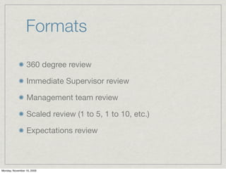 Formats

                 360 degree review

                 Immediate Supervisor review

                 Management team review

                 Scaled review (1 to 5, 1 to 10, etc.)

                 Expectations review



Monday, November 16, 2009
 