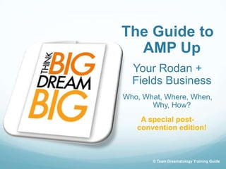 The Guide to
  AMP Up
  Your Rodan +
  Fields Business
Who, What, Where, When,
       Why, How?
    A special post-
   convention edition!



       © Team Dreamatology Training Guide
 