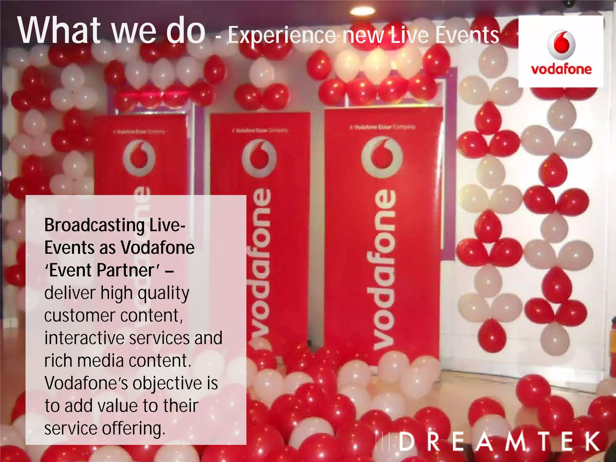 What we do - Experience new Live Events



  Broadcasting Live-
  Events as Vodafone
  ‘Event Partner’ –
  deliver high quality
  customer content,
  interactive services and
  rich media content.
  Vodafone’s objective is
  to add value to their
  service offering.
 