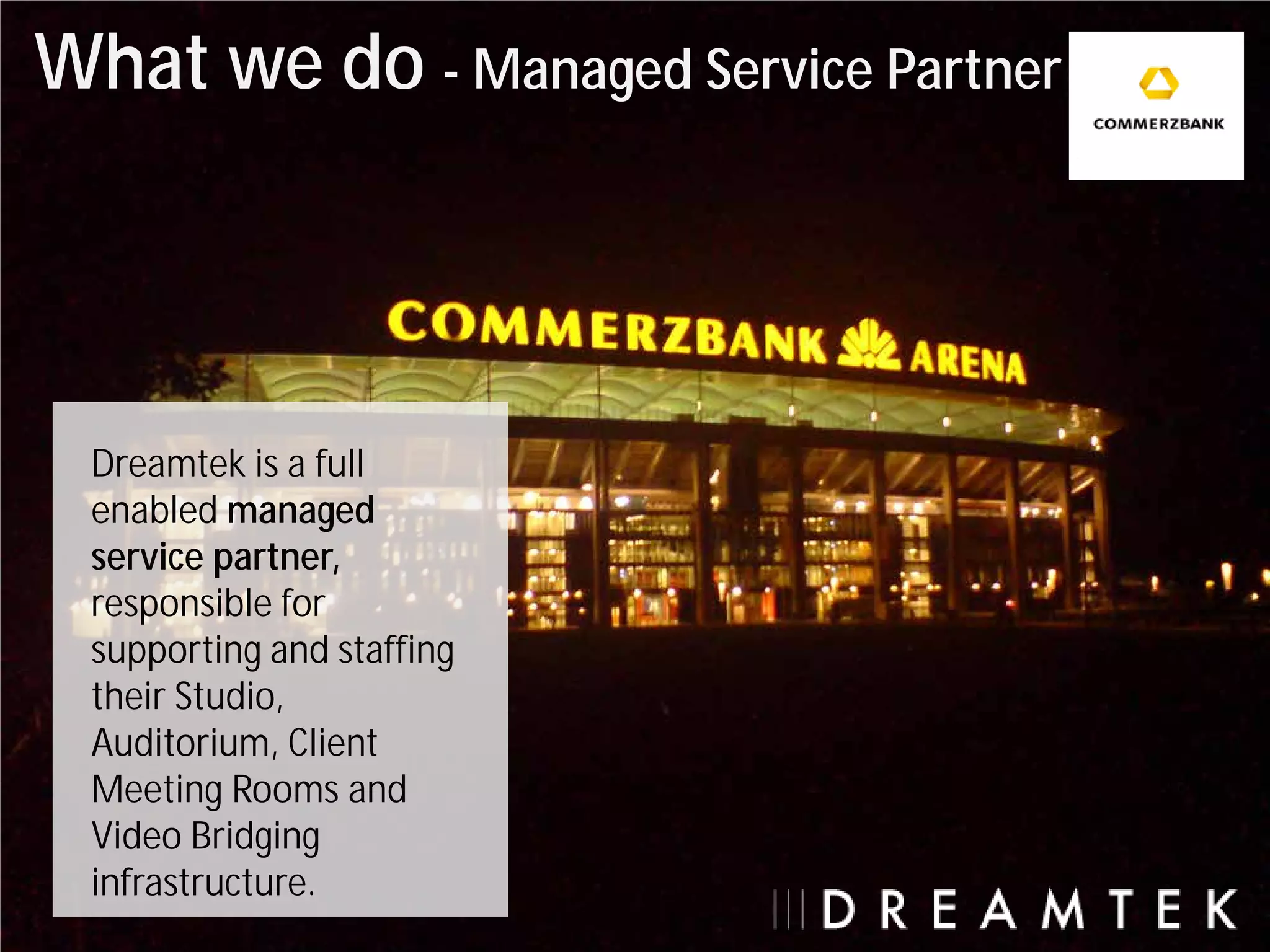 What we do - Managed Service Partner



  Dreamtek is a full
  enabled managed
  service partner,
  responsible for
  supporting and staffing
  their Studio,
  Auditorium, Client
  Meeting Rooms and
  Video Bridging
  infrastructure.
 