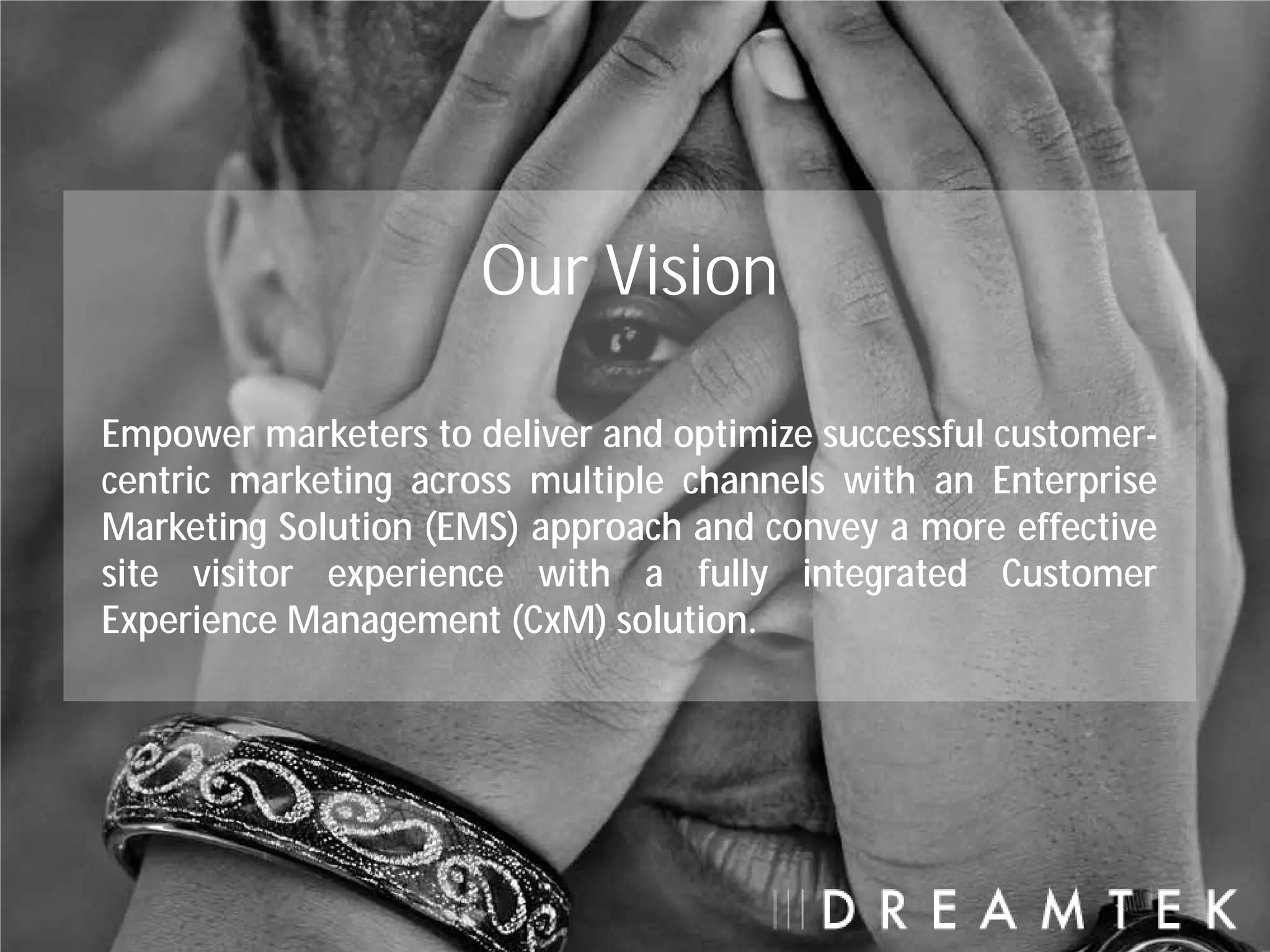 Our Vision

Empower marketers to deliver and optimize successful customer-
centric marketing across multiple channels with an Enterprise
Marketing Solution (EMS) approach and convey a more effective
site visitor experience with a fully integrated Customer
Experience Management (CxM) solution.
 