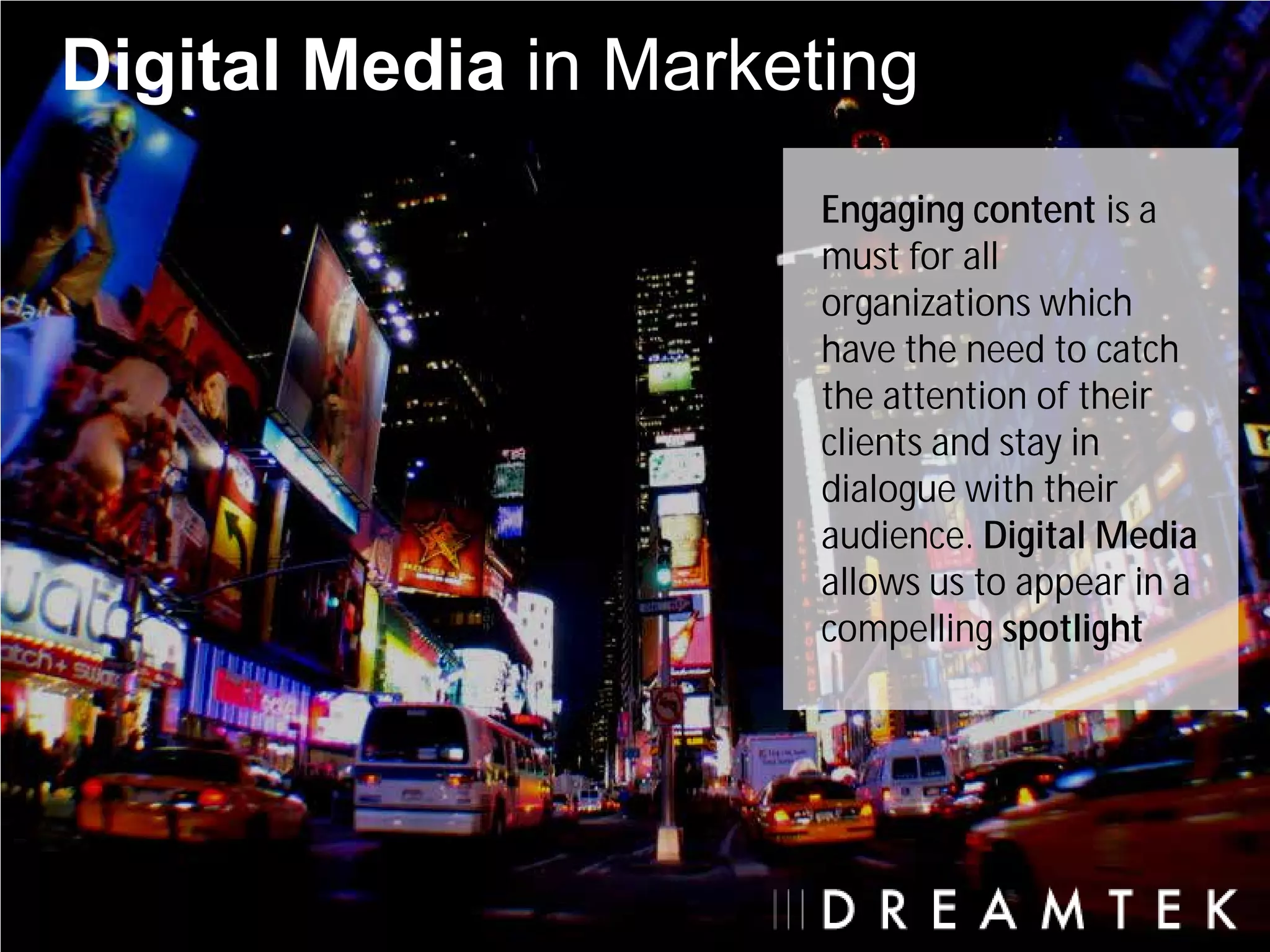 Digital Media in Marketing
                       Engaging content is a
                       must for all
                       organizations which
                       have the need to catch
                       the attention of their
                       clients and stay in
                       dialogue with their
                       audience. Digital Media
                       allows us to appear in a
                       compelling spotlight
 
