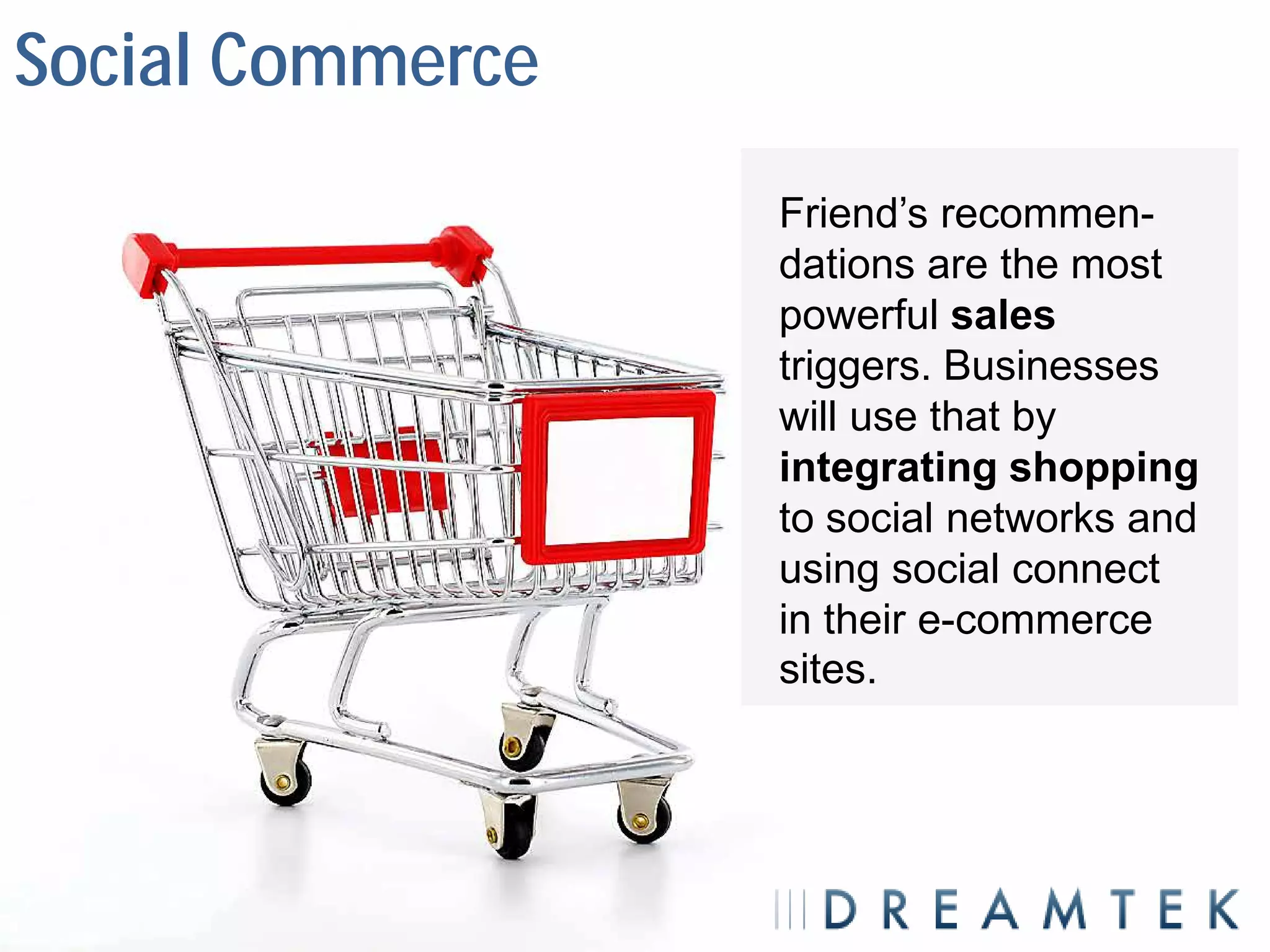 Social Commerce
                  Friend’s recommen-
                  dations are the most
                  powerful sales
                  triggers. Businesses
                  will use that by
                  integrating shopping
                  to social networks and
                  using social connect
                  in their e-commerce
                  sites.
 