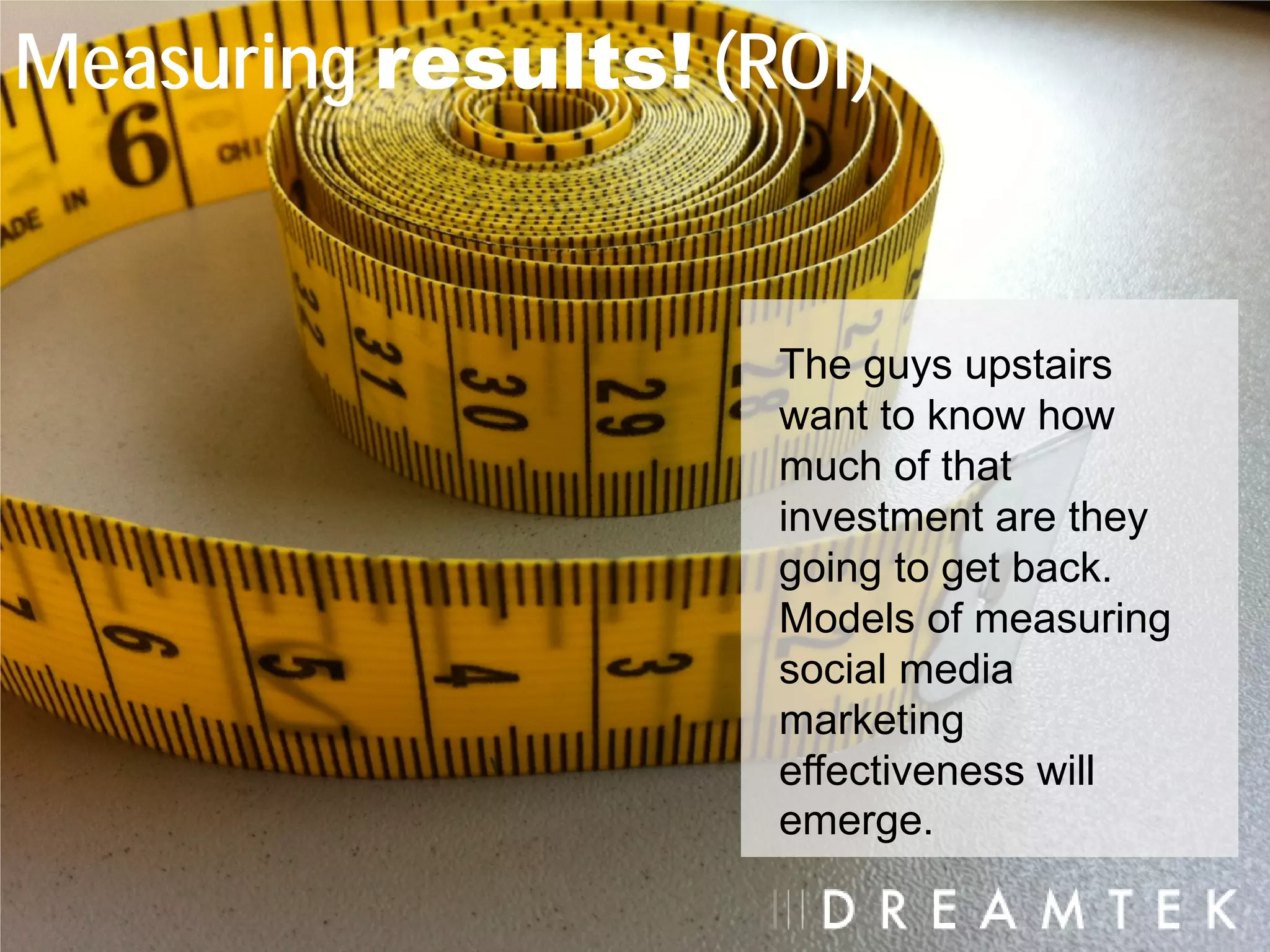 Measuring results! (ROI)


                     The guys upstairs
                     want to know how
                     much of that
                     investment are they
                     going to get back.
                     Models of measuring
                     social media
                     marketing
                     effectiveness will
                     emerge.
 