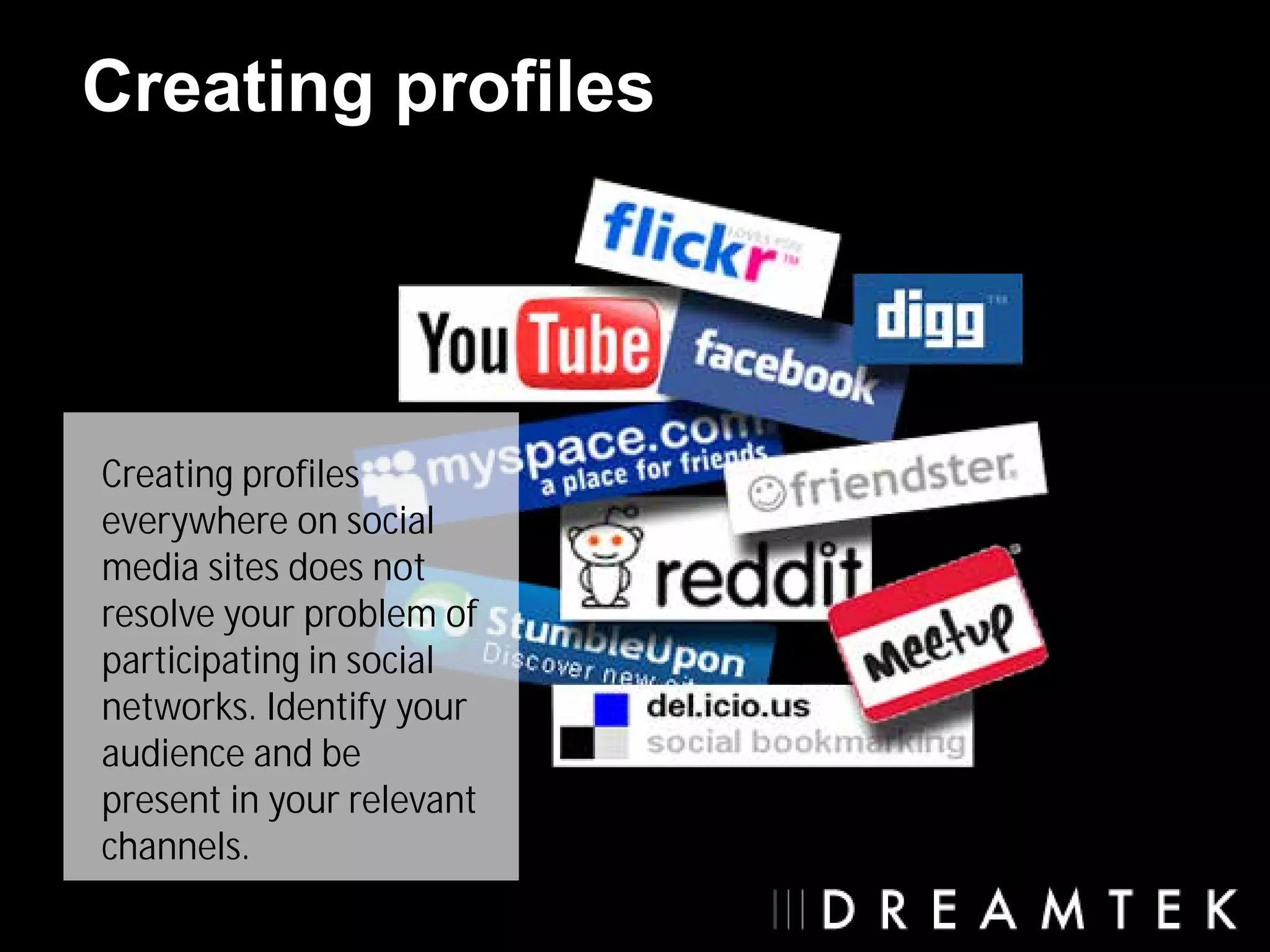 Creating profiles




Creating profiles
everywhere on social
media sites does not
resolve your problem of
participating in social
networks. Identify your
audience and be
present in your relevant
channels.
 