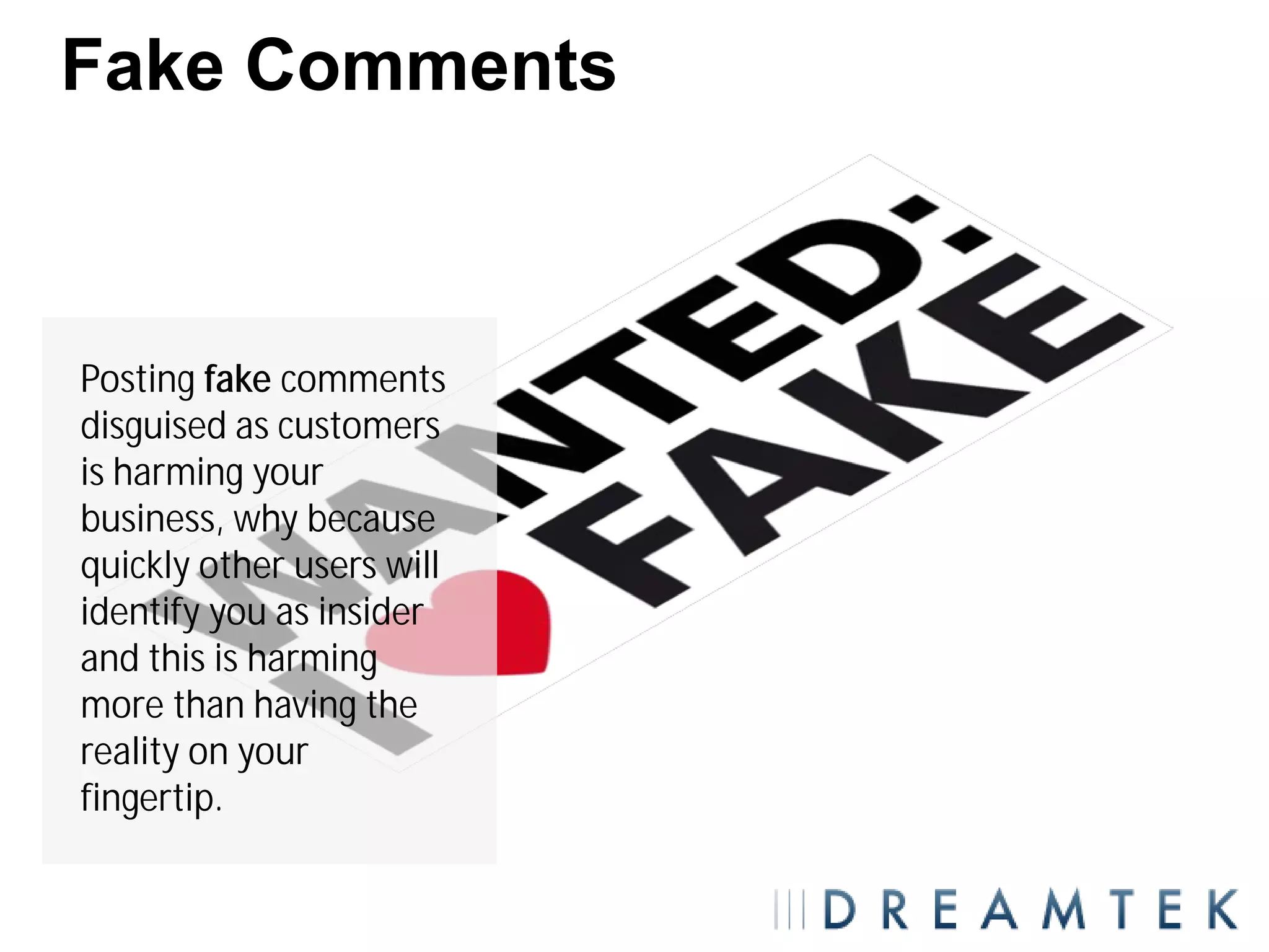 Fake Comments



Posting fake comments
disguised as customers
is harming your
business, why because
quickly other users will
identify you as insider
and this is harming
more than having the
reality on your
fingertip.
 