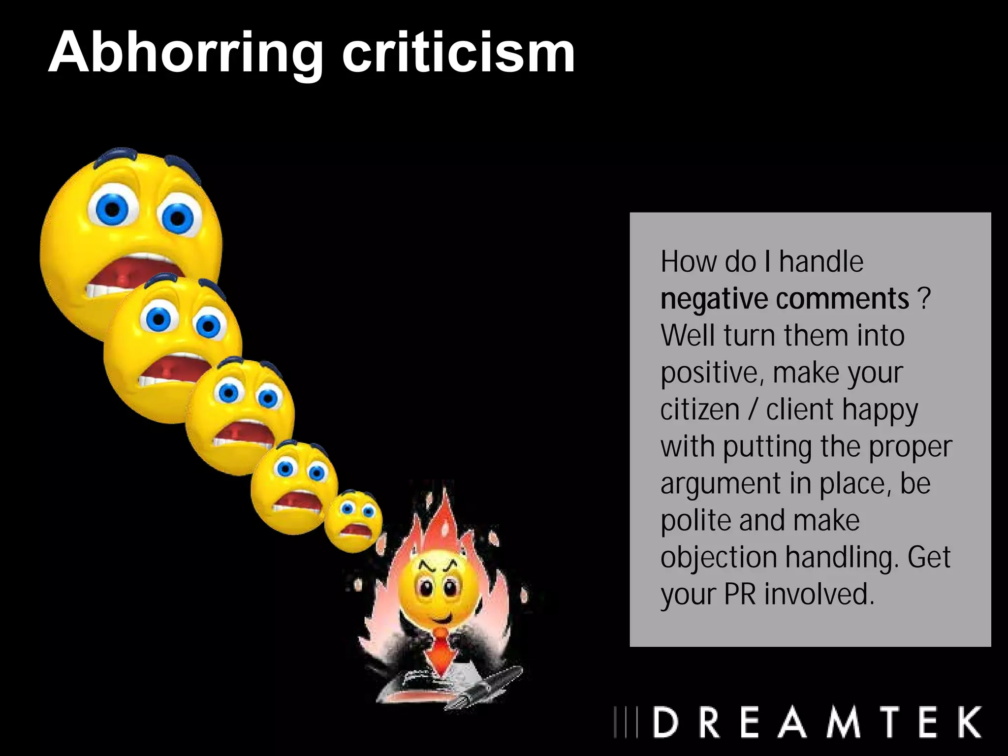 Abhorring criticism


                      How do I handle
                      negative comments ?
                      Well turn them into
                      positive, make your
                      citizen / client happy
                      with putting the proper
                      argument in place, be
                      polite and make
                      objection handling. Get
                      your PR involved.
 
