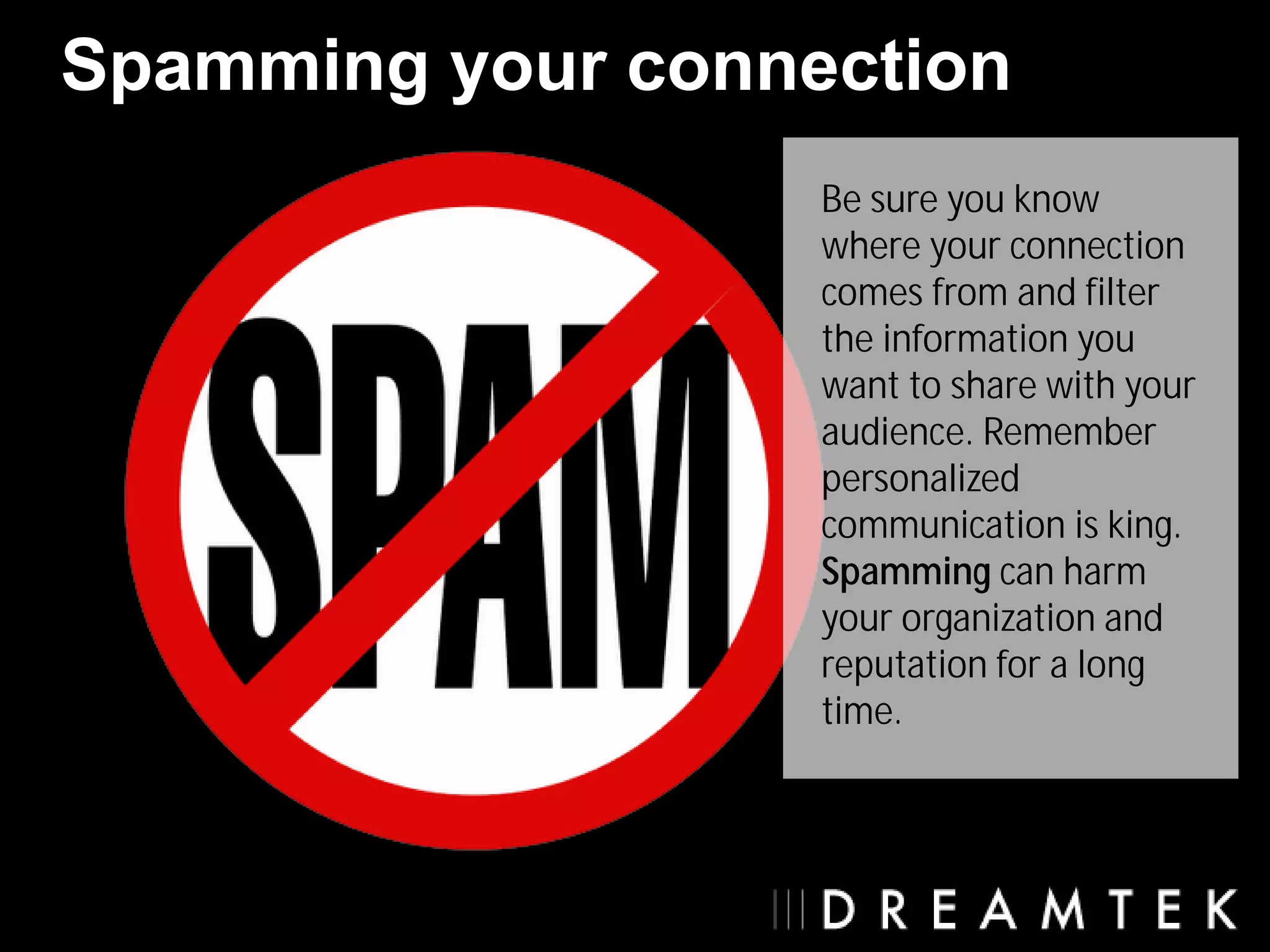 Spamming your connection
                   Be sure you know
                   where your connection
                   comes from and filter
                   the information you
                   want to share with your
                   audience. Remember
                   personalized
                   communication is king.
                   Spamming can harm
                   your organization and
                   reputation for a long
                   time.
 