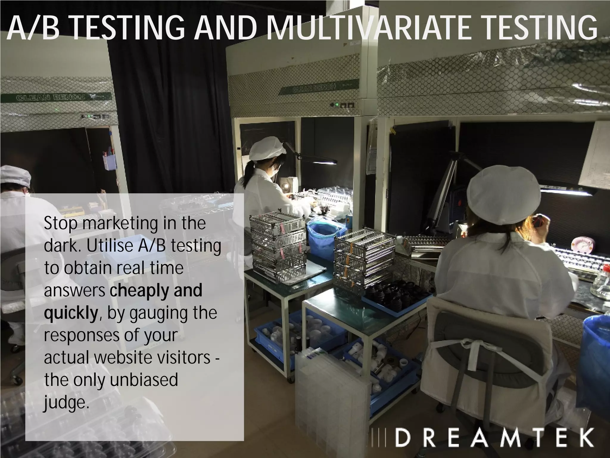 A/B TESTING AND MULTIVARIATE TESTING




  Stop marketing in the
  dark. Utilise A/B testing
  to obtain real time
  answers cheaply and
  quickly, by gauging the
  responses of your
  actual website visitors -
  the only unbiased
  judge.
 