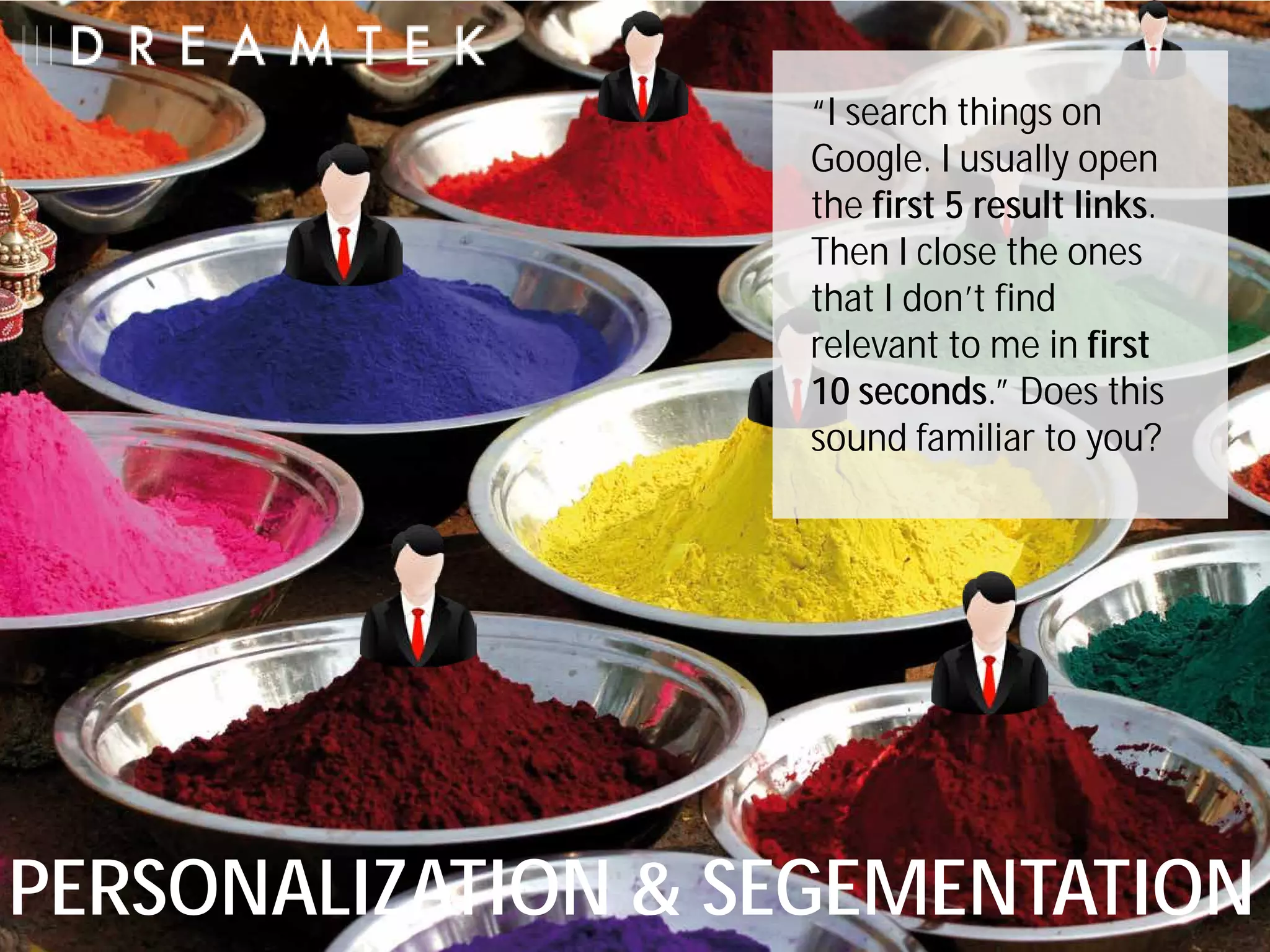 “I search things on
                   Google. I usually open
                   the first 5 result links.
                   Then I close the ones
                   that I don’t find
                   relevant to me in first
                   10 seconds.” Does this
                   sound familiar to you?




PERSONALIZATION & SEGEMENTATION
 