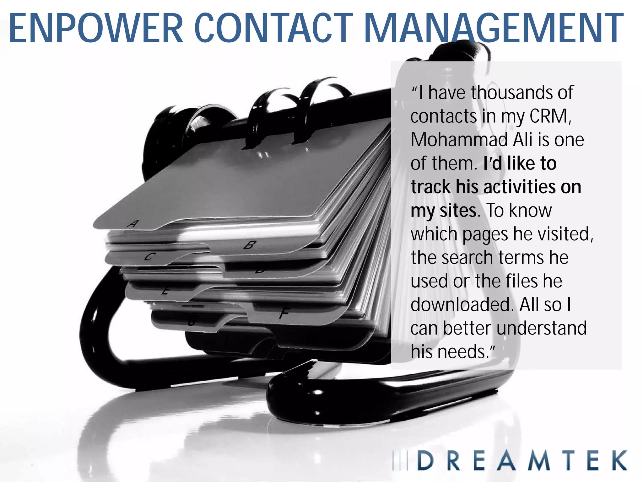 ENPOWER CONTACT MANAGEMENT
                “I have thousands of
                contacts in my CRM,
                Mohammad Ali is one
                of them. I’d like to
                track his activities on
                my sites. To know
                which pages he visited,
                the search terms he
                used or the files he
                downloaded. All so I
                can better understand
                his needs.”
 