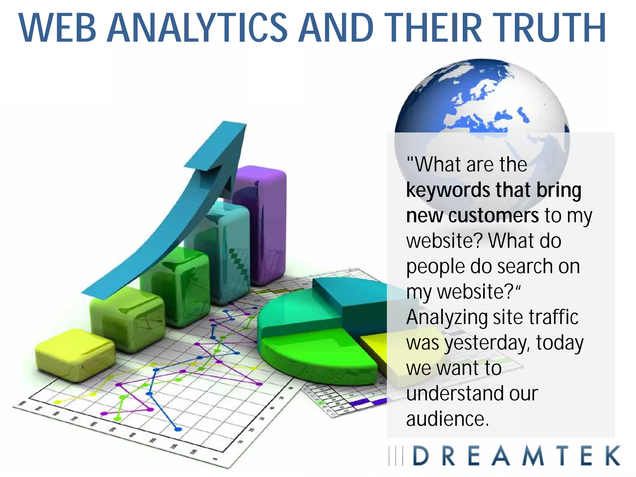 WEB ANALYTICS AND THEIR TRUTH


                   "What are the
                   keywords that bring
                   new customers to my
                   website? What do
                   people do search on
                   my website?“
                   Analyzing site traffic
                   was yesterday, today
                   we want to
                   understand our
                   audience.
 