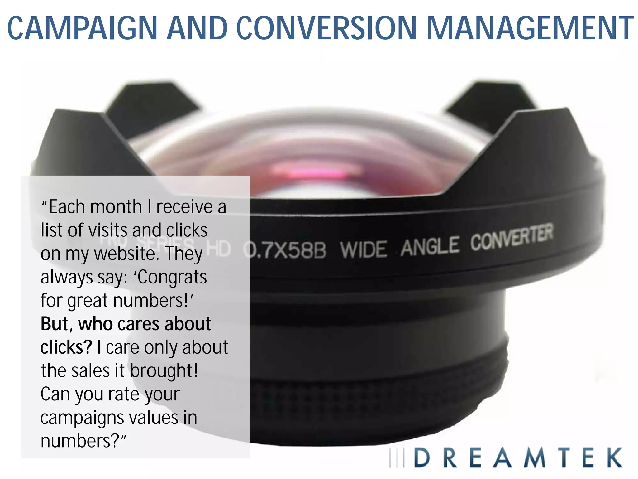 CAMPAIGN AND CONVERSION MANAGEMENT




 “Each month I receive a
 list of visits and clicks
 on my website. They
 always say: ‘Congrats
 for great numbers!’
 But, who cares about
 clicks? I care only about
 the sales it brought!
 Can you rate your
 campaigns values in
 numbers?”
 