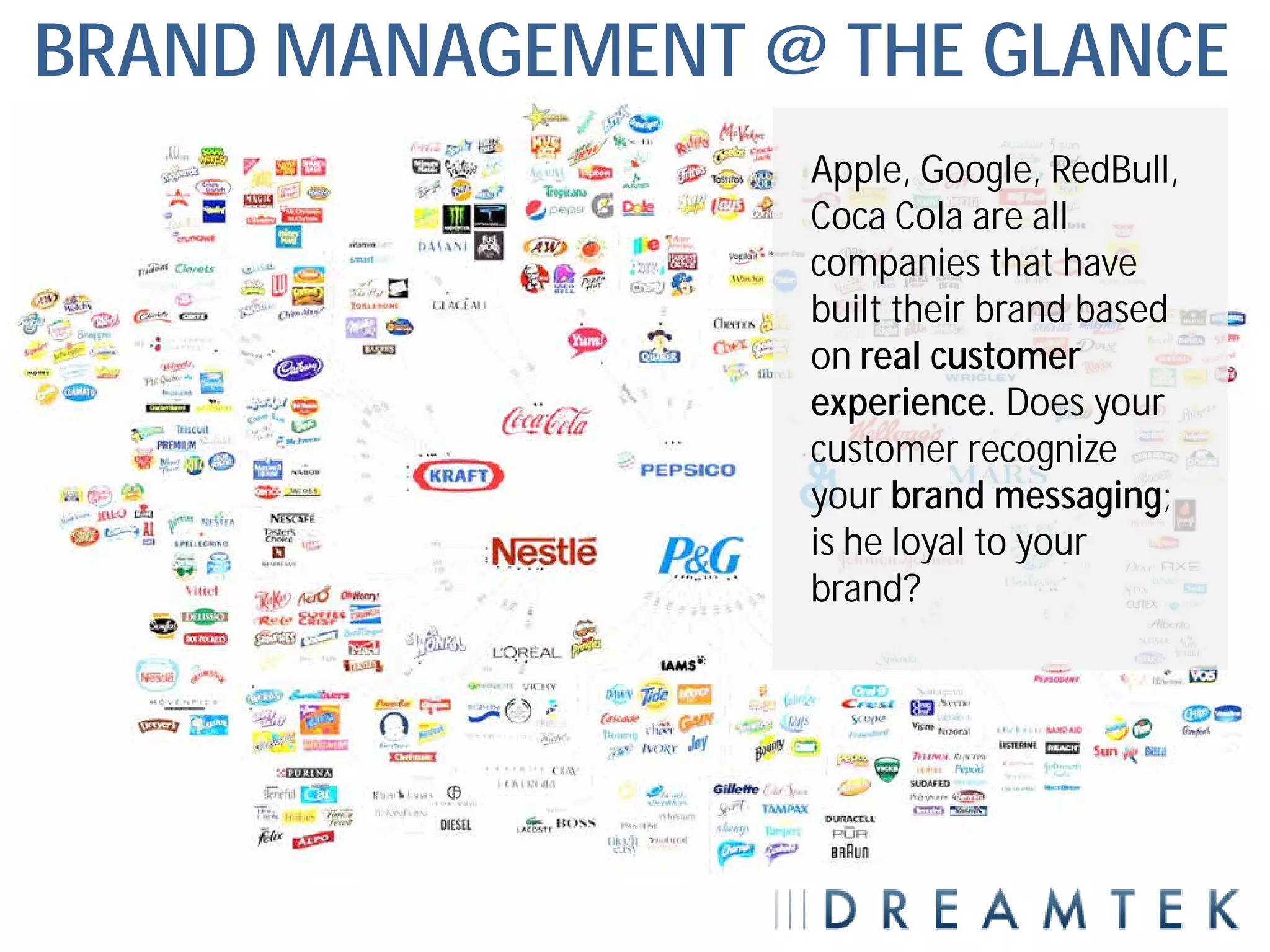 BRAND MANAGEMENT @ THE GLANCE
                  Apple, Google, RedBull,
                  Coca Cola are all
                  companies that have
                  built their brand based
                  on real customer
                  experience. Does your
                  customer recognize
                  your brand messaging;
                  is he loyal to your
                  brand?
 