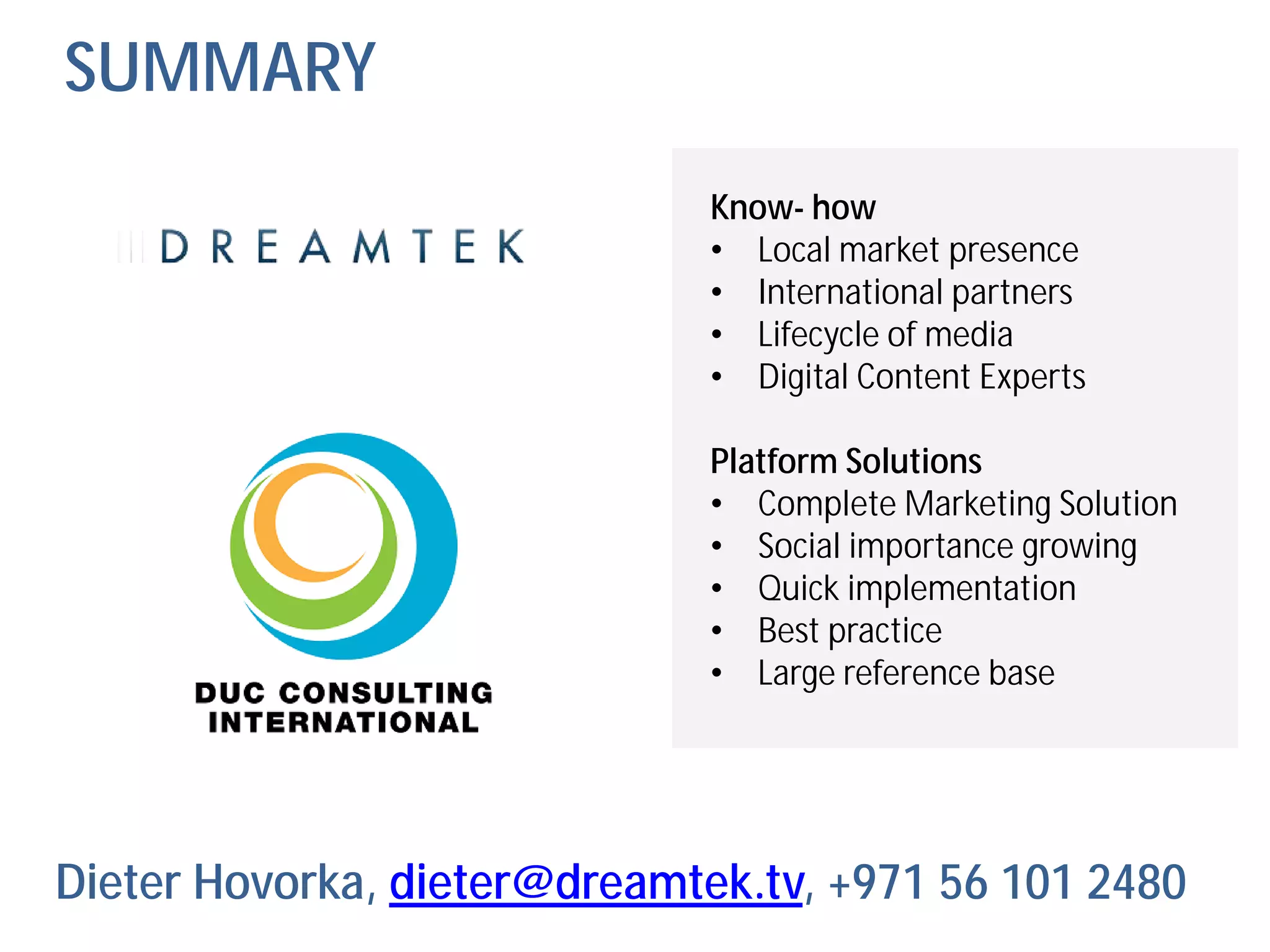 SUMMARY
                              Know- how
                              • Local market presence
                              • International partners
                              • Lifecycle of media
                              • Digital Content Experts

                              Platform Solutions
                              • Complete Marketing Solution
                              • Social importance growing
                              • Quick implementation
                              • Best practice
                              • Large reference base




Dieter Hovorka, dieter@dreamtek.tv, +971 56 101 2480
 