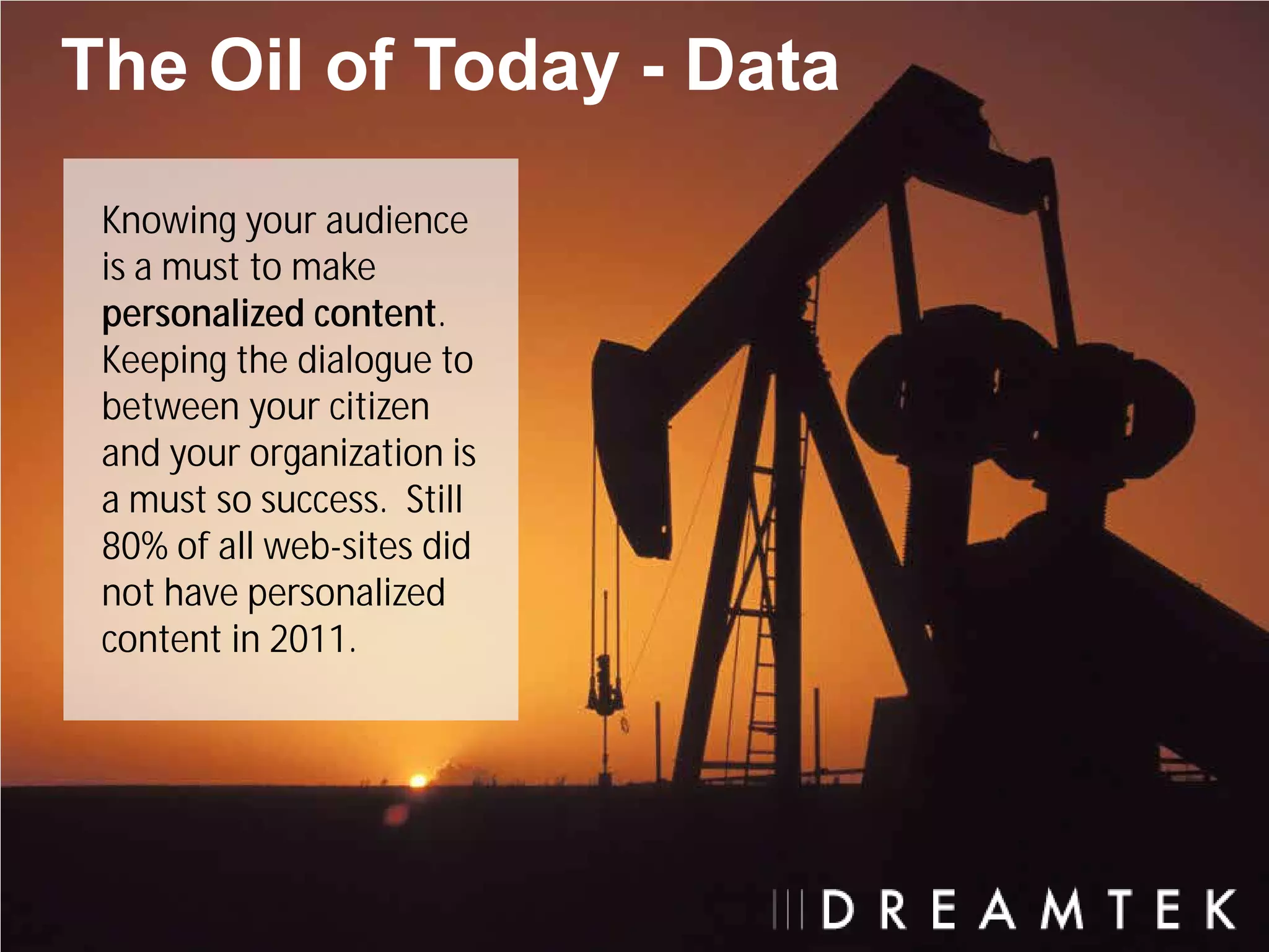 The Oil of Today - Data
 Knowing your audience
 is a must to make
 personalized content.
 Keeping the dialogue to
 between your citizen
 and your organization is
 a must so success. Still
 80% of all web-sites did
 not have personalized
 content in 2011.
 