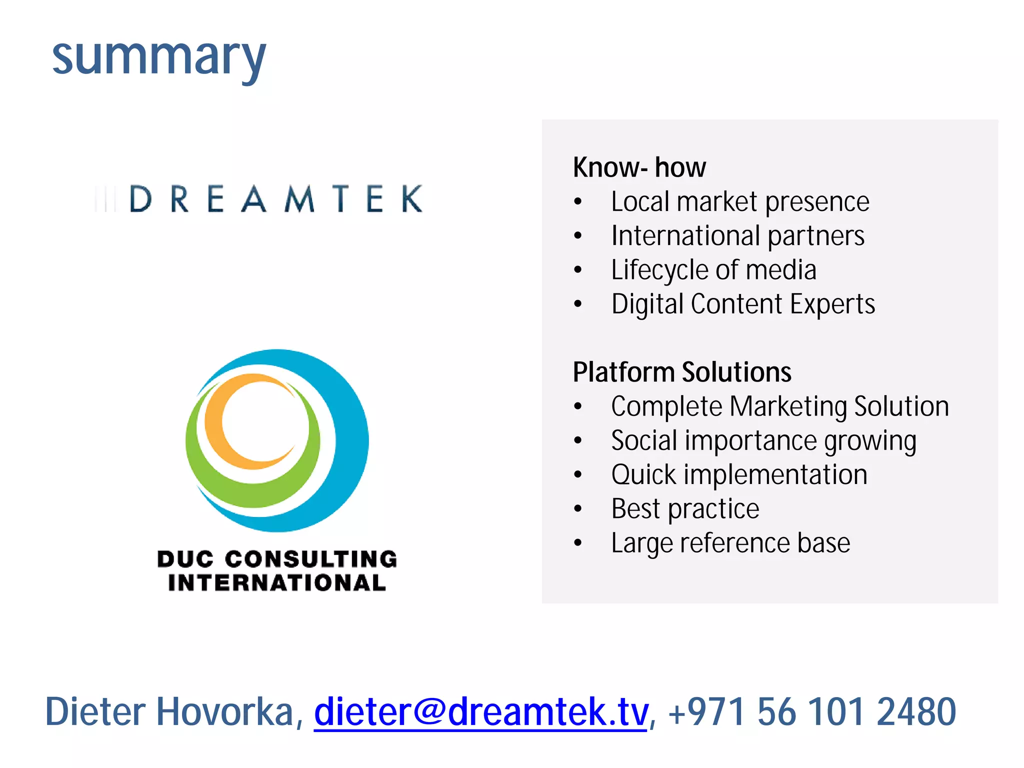summary
                              Know- how
                              • Local market presence
                              • International partners
                              • Lifecycle of media
                              • Digital Content Experts

                              Platform Solutions
                              • Complete Marketing Solution
                              • Social importance growing
                              • Quick implementation
                              • Best practice
                              • Large reference base




Dieter Hovorka, dieter@dreamtek.tv, +971 56 101 2480
 
