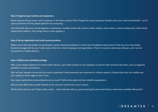 Step 3: Organise your location and equipment.
What cameras will you need, such as webcam or HD video cameras? Don’t forget the camera operator! Double check your internet bandwidth – you’ll
need a minimum of 5mb upload speed for live streaming.
(Ask Dreamtek about our sound engineers, cameramen, multiple camera HD, central London studios, vision mixers, custom backgrounds, lower thirds,
edited online editions, intro stings and on-screen graphics.)

Step 4: Set up registration and email communications.
Make sure it’s fast and simple. Do participants need to download software or check their broadband requirements? (Did you know that Adobe
Connect manages this for you? It also tracks clicks from email campaigns and registrations. There’s no need to download software, and it can be
accessed from mobile devices.)

Step 5: Define your marketing strategy.
Who is your target audience? It’s vital to have relevant, up-to-date contacts in your database or partner with someone who does, such as magazine
publishers or press associations.
Who will your speakers be and will you need a moderator? Ideal presenters are customers or industry experts. Choose hosts who are credible and
your audience will be eager to learn from.
How many registrations and participants do you want? Define clear goals and have realistic expectations.
Will you have Q&A and run polls? Decide on the structure and format of your session.
What content will you use? Video, slides, audio … what materials will you present during the event and will you make them available afterwards?

11

 