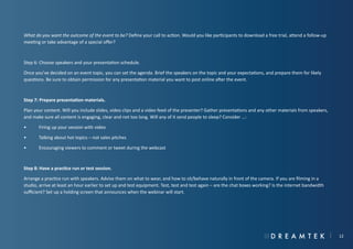 What do you want the outcome of the event to be? Define your call to action. Would you like participants to download a free trial, attend a follow-up
meeting or take advantage of a special offer?

Step 6: Choose speakers and your presentation schedule.
Once you’ve decided on an event topic, you can set the agenda. Brief the speakers on the topic and your expectations, and prepare them for likely
questions. Be sure to obtain permission for any presentation material you want to post online after the event.

Step 7: Prepare presentation materials.
Plan your content. Will you include slides, video clips and a video feed of the presenter? Gather presentations and any other materials from speakers,
and make sure all content is engaging, clear and not too long. Will any of it send people to sleep? Consider …:
•	

Firing up your session with video

•	

Talking about hot topics – not sales pitches

•	

Encouraging viewers to comment or tweet during the webcast

Step 8: Have a practice run or test session.
Arrange a practice run with speakers. Advise them on what to wear, and how to sit/behave naturally in front of the camera. If you are filming in a
studio, arrive at least an hour earlier to set up and test equipment. Test, test and test again – are the chat boxes working? Is the internet bandwidth
sufficient? Set up a holding screen that announces when the webinar will start.

12

 