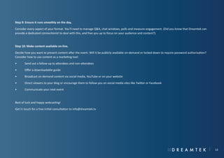Step 9: Ensure it runs smoothly on the day.
Consider every aspect of your format. You’ll need to manage Q&A, chat windows, polls and measure engagement. (Did you know that Dreamtek can
provide a dedicated connectionist to deal with this, and free you up to focus on your audience and content?)

Step 10: Make content available on-line.
Decide how you want to present content after the event. Will it be publicly available on-demand or locked down to require password authorisation?
Consider how to use content as a marketing tool:
•	

Send out a follow-up to attendees and non-attendees

•	

Offer a downloadable guide

•	

Broadcast on-demand content via social media, YouTube or on your website

•	

Direct viewers to your blog or encourage them to follow you on social media sites like Twitter or Facebook

•	

Communicate your next event

Best of luck and happy webcasting!
Get in touch for a free initial consultation to info@dreamtek.tv

13

 