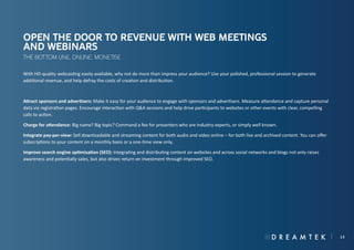 Open the door to revenue with web meetings
and webinars
The bottom line, online: monetise
With HD-quality webcasting easily available, why not do more than impress your audience? Use your polished, professional session to generate
additional revenue, and help defray the costs of creation and distribution.

Attract sponsors and advertisers: Make it easy for your audience to engage with sponsors and advertisers. Measure attendance and capture personal
data via registration pages. Encourage interaction with Q&A sessions and help drive participants to websites or other events with clear, compelling
calls to action.
Charge for attendance: Big name? Big topic? Command a fee for presenters who are industry experts, or simply well known.
Integrate pay-per-view: Sell downloadable and streaming content for both audio and video online – for both live and archived content. You can offer
subscriptions to your content on a monthly basis or a one-time view only.
Improve search engine optimisation (SEO): Integrating and distributing content on websites and across social networks and blogs not only raises
awareness and potentially sales, but also drives return on investment through improved SEO.

14

 