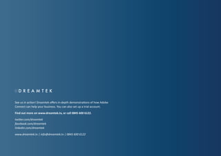 See us in action! Dreamtek offers in-depth demonstrations of how Adobe
Connect can help your business. You can also set up a trial account.
Find out more on www.dreamtek.tv, or call 0845 600 6122.
twitter.com/dreamtek
facebook.com/dreamtek
linkedin.com/dreamtek
www.dreamtek.tv | info@dreamtek.tv | 0845 600 6122

 