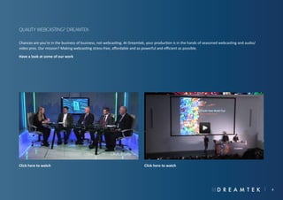 Quality webcasting? Dreamtek
Chances are you’re in the business of business, not webcasting. At Dreamtek, your production is in the hands of seasoned webcasting and audio/
video pros. Our mission? Making webcasting stress-free, affordable and as powerful and efficient as possible.
Have a look at some of our work

Click here to watch

Click here to watch

4

 