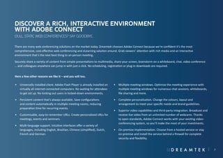 Discover a rich, interactive environment
with Adobe Connect
Dull, static web conferences? Say goodbye.
There are many web conferencing solutions on the market today. Dreamtek chooses Adobe Connect because we’re confident it’s the most
comprehensive, cost-effective web conferencing and eLearning solution around. Grab viewers’ attention with rich media and an interactive
environment that’s the next best thing to an-person meeting.
Securely share a variety of content from simple presentations to multimedia, share your screen, brainstorm on a whiteboard, chat, video conference
… and colleagues anywhere can jump in with just a click. No scheduling, registration or plug-in downloads are required.
Here a few other reasons we like it – and you will too.
•	 Universally installed client. Adobe Flash Player is already installed on
virtually all internet-connected computers. No waiting for attendees
to get set up. No locking out users in locked-down environments.

•	 Multiple meeting windows. Optimise the meeting experience with
multiple meeting windows for numerous chat sessions, whiteboards,
file sharing and more.

•	 Persistent content that’s always-available. Save configurations
and content automatically in multiple meeting rooms, reducing
preparation time for recurring events.

•	 Complete personalisation. Change the colours, layout and
arrangement to meet your specific needs and brand guidelines.

•	 Customisable, easy-to-remember URLs. Create personalised URLs for
meetings, events and seminars.
•	 Multi-language support. Intuitive interfaces offer a variety of
languages, including English, Brazilian, Chinese (simplified), Dutch,
French and German.

•	 Superior video capabilities and third-party integration. Broadcast and
receive live video from an unlimited number of webcams. Thanks
to open standards, Adobe Connect works with your existing videoconferencing system, so you’ll make the most of your investments.
•	 On-premise implementation. Choose from a hosted service or stay
on-premise and install the service behind a firewall for complete
security and flexibility.

7

 